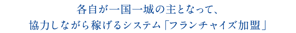 各自が一国一城の主となって、 協力しながら稼げるシステム「フランチャイズ加盟」