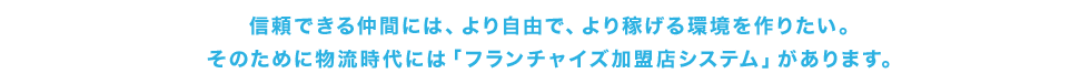 信頼できる仲間には、より自由で、より稼げる環境を作りたい。 そのために物流時代には「フランチャイズ加盟店システム」があります。