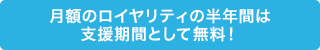 月額のロイヤリティの半年間は支援期間として無料！